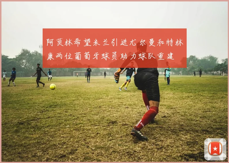 阿莫林希望米兰引进尤尔曼和特林康两位葡萄牙球员助力球队重建