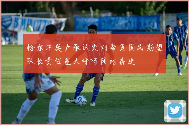 恰尔汗奥卢承认失利辜负国民期望队长责任重大呼吁团结奋进