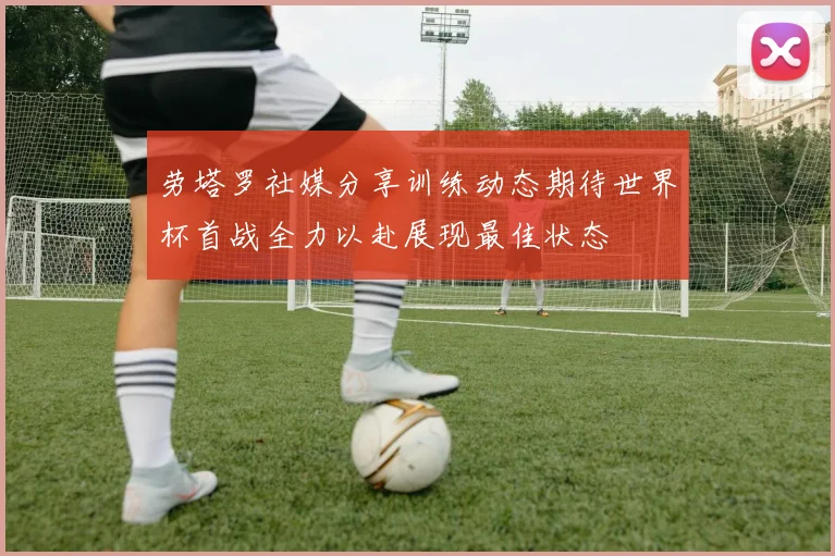 劳塔罗社媒分享训练动态期待世界杯首战全力以赴展现最佳状态
