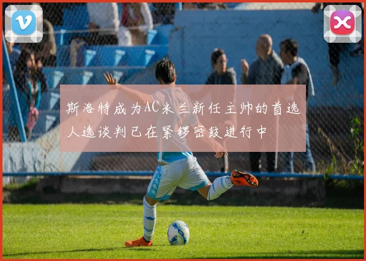斯洛特成为AC米兰新任主帅的首选人选谈判已在紧锣密鼓进行中