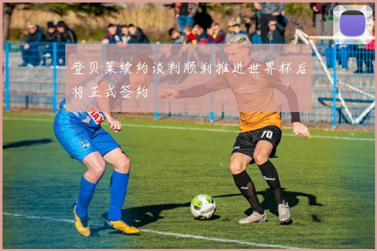 登贝莱续约谈判顺利推进世界杯后将正式签约
