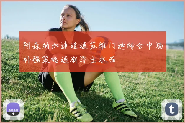 阿森纳加速追逐苏维门迪转会中场补强策略逐渐浮出水面