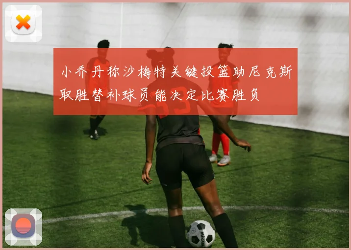 小乔丹称沙梅特关键投篮助尼克斯取胜替补球员能决定比赛胜负