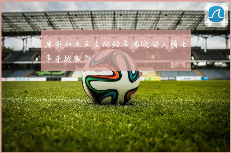 库明加未来去向赔率揭晓湖人骑士争夺战激烈