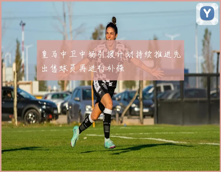 皇马中卫中场引援计划持续推进先出售球员再进行补强