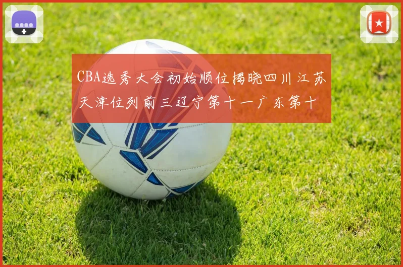 CBA选秀大会初始顺位揭晓四川江苏天津位列前三辽宁第十一广东第十六