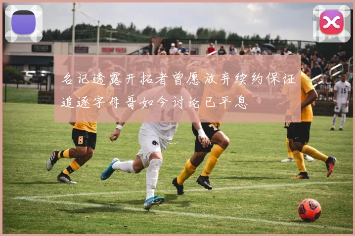 名记透露开拓者曾愿放弃续约保证追逐字母哥如今讨论已平息