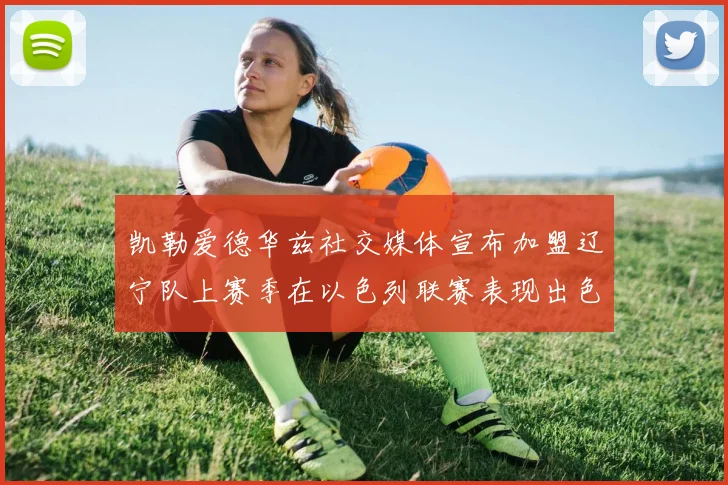 凯勒爱德华兹社交媒体宣布加盟辽宁队上赛季在以色列联赛表现出色