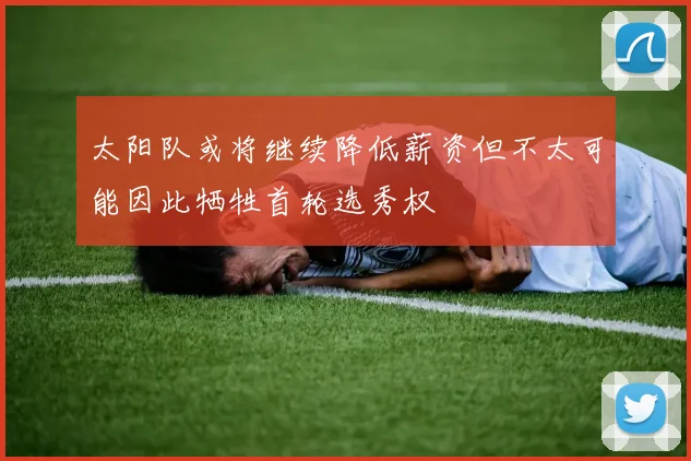 太阳队或将继续降低薪资但不太可能因此牺牲首轮选秀权
