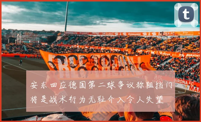 安东回应德国第二球争议称阻挡门将是战术行为无耻介入令人失望