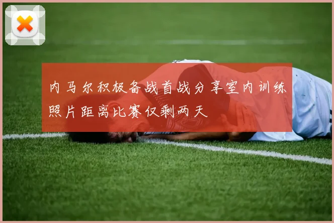 内马尔积极备战首战分享室内训练照片距离比赛仅剩两天