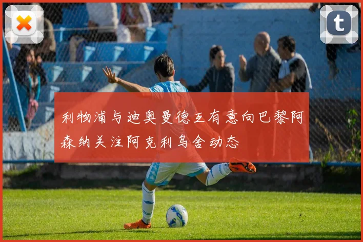 利物浦与迪奥曼德互有意向巴黎阿森纳关注阿克利乌舍动态