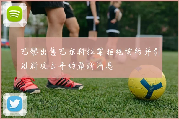 巴黎出售巴尔科拉需拒绝续约并引进新攻击手的最新消息