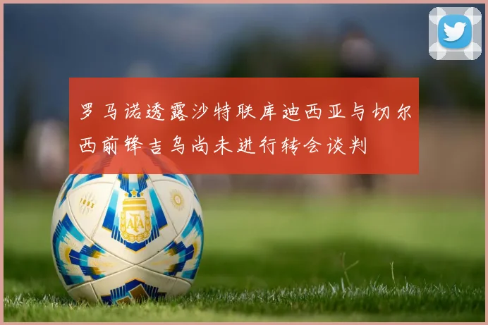 罗马诺透露沙特联库迪西亚与切尔西前锋吉乌尚未进行转会谈判